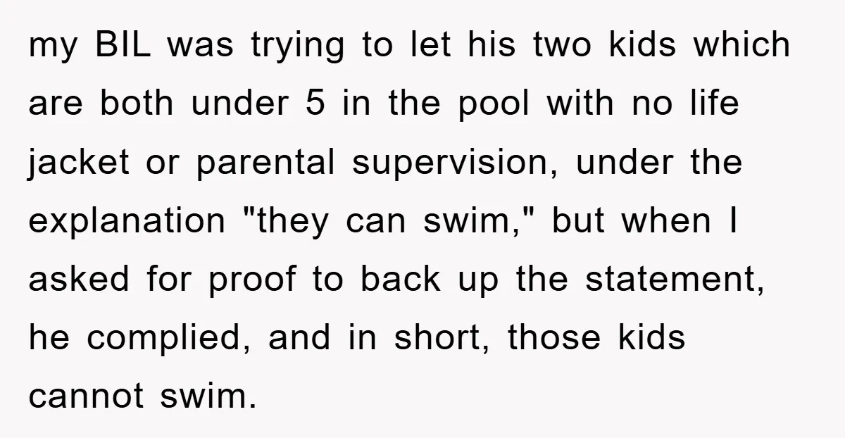 my BIL was trying to let his two kids which are both under 5 in the pool with no life jacket or parental supervision, under the explanation "they can swim,"...