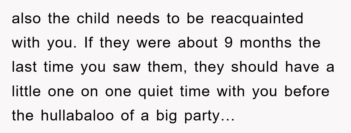 also the child needs to be reacquainted with you. If they were about 9 months the last time you saw them, they should have a little one on one quiet...
