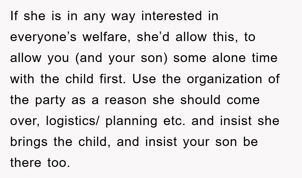 If she is in any way interested in everyone’s welfare, she’d allow this, to allow you (and your son) some alone time with the child first. Use the organization of...