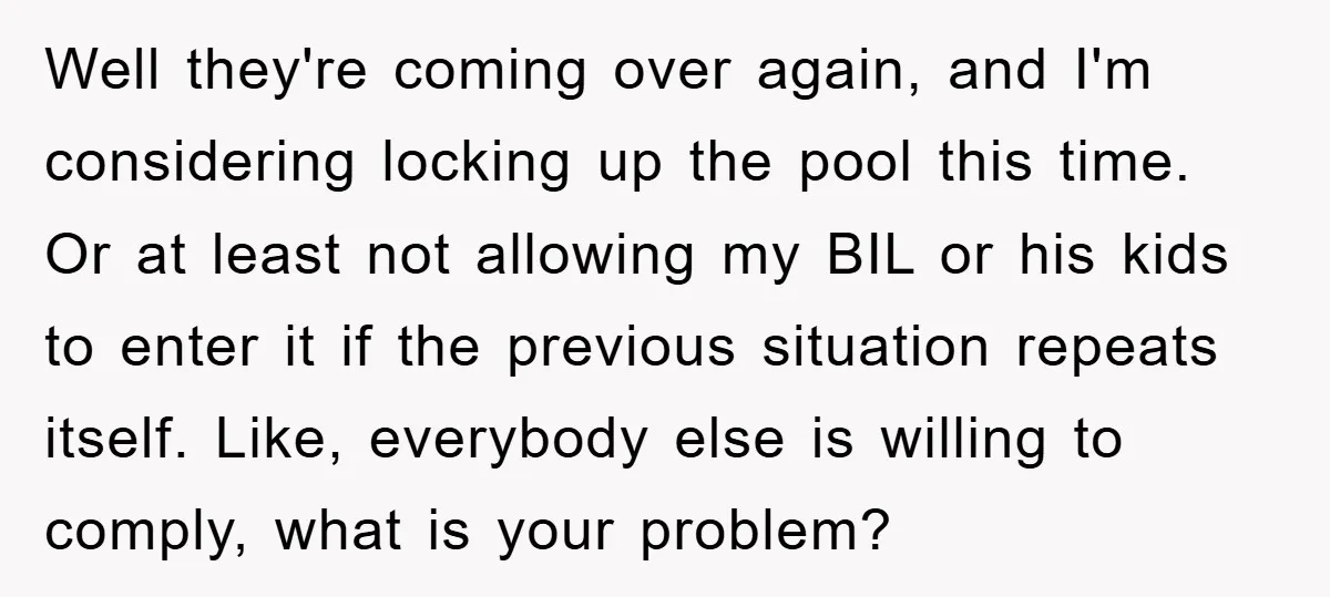 Well they're coming over again, and I'm considering locking up the pool this time. Or at least not allowing my BIL or his kids to enter it if the previous...