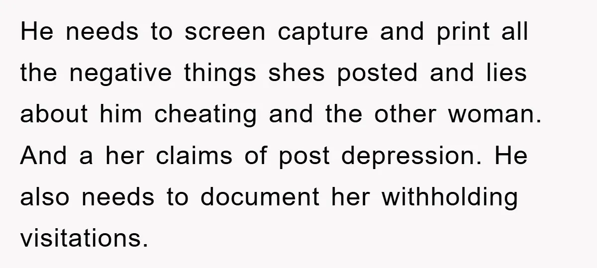He needs to screen capture and print all the negative things shes posted and lies about him cheating and the other woman. And a her claims of post depression. He...