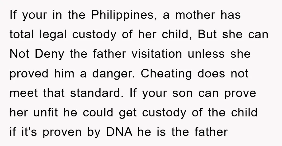 If your in the Philippines, a mother has total legal custody of her child, But she can Not Deny the father visitation unless she proved him a danger. Cheating does...