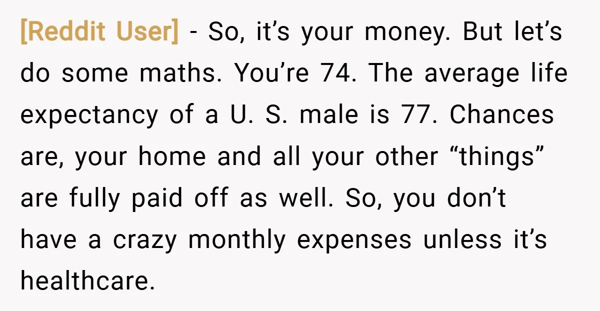 [Reddit User] − So, it’s your money. But let’s do some maths. You’re 74. The average life expectancy of a U. S. male is 77. Chances are, your home and...