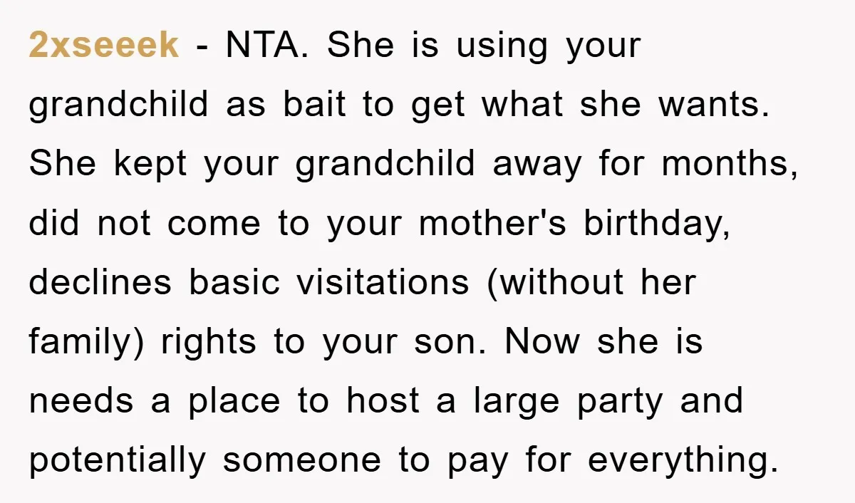 2xseeek − NTA. She is using your grandchild as bait to get what she wants. She kept your grandchild away for months, did not come to your mother's birthday, declines...