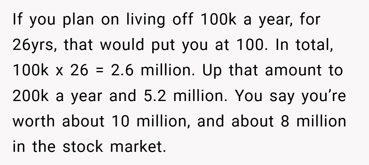 If you plan on living off 100k a year, for 26yrs, that would put you at 100. In total, 100k x 26 = 2.6 million. Up that amount to 200k...
