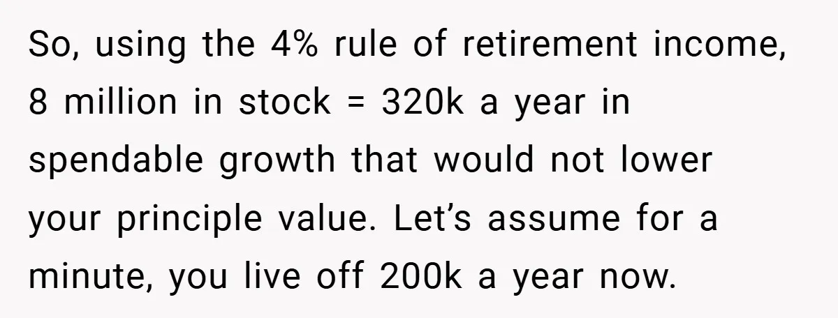 So, using the 4% rule of retirement income, 8 million in stock = 320k a year in spendable growth that would not lower your principle value. Let’s assume for a...