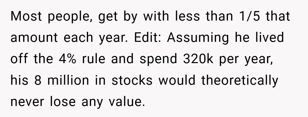 Most people, get by with less than 1/5 that amount each year. Edit: Assuming he lived off the 4% rule and spend 320k per year, his 8 million in stocks...