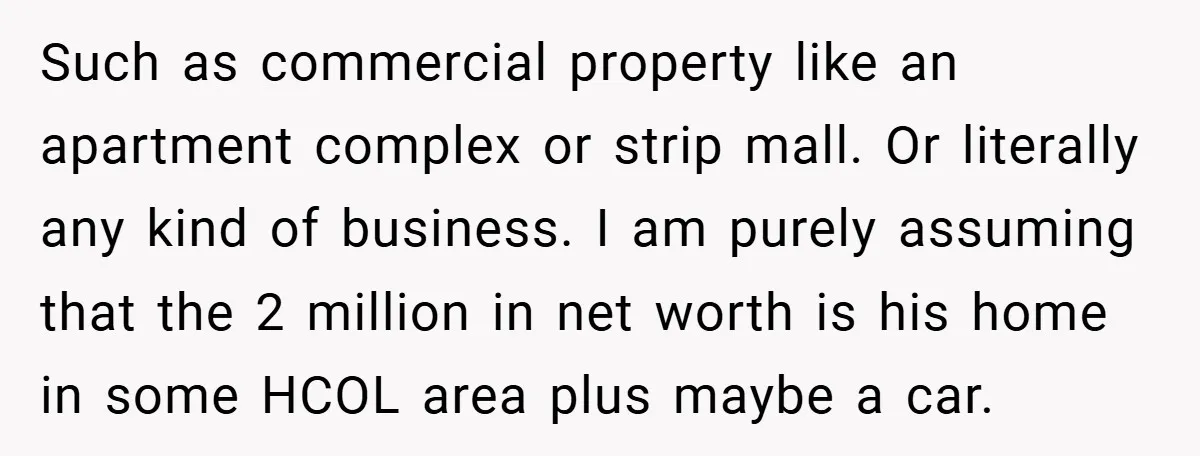 Such as commercial property like an apartment complex or strip mall. Or literally any kind of business. I am purely assuming that the 2 million in net worth is his...