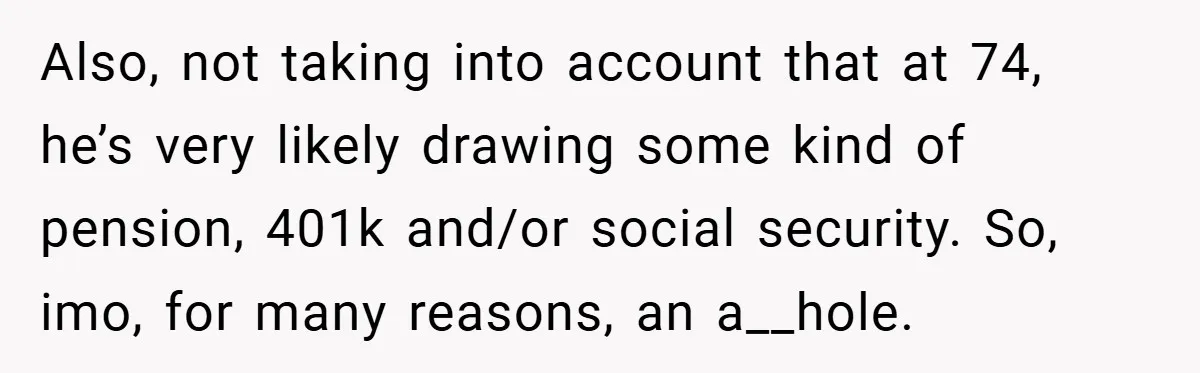 Also, not taking into account that at 74, he’s very likely drawing some kind of pension, 401k and/or social security. So, imo, for many reasons, an a__hole.