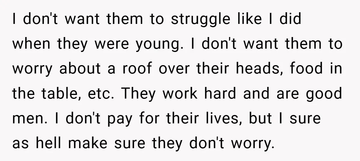 I don't want them to struggle like I did when they were young. I don't want them to worry about a roof over their heads, food in the table, etc....