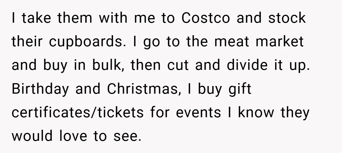 I take them with me to Costco and stock their cupboards. I go to the meat market and buy in bulk, then cut and divide it up. Birthday and Christmas,...
