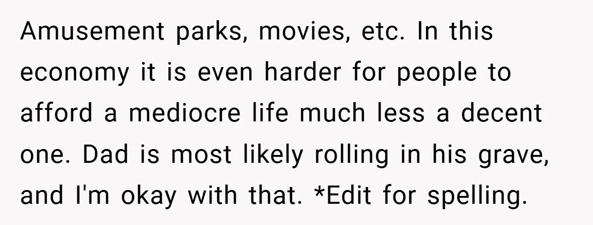 Amusement parks, movies, etc. In this economy it is even harder for people to afford a mediocre life much less a decent one. Dad is most likely rolling in his...