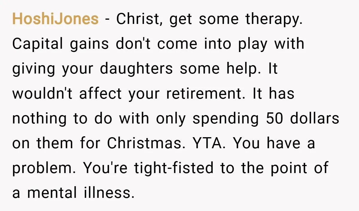 HoshiJones − Christ, get some therapy. Capital gains don't come into play with giving your daughters some help. It wouldn't affect your retirement. It has nothing to do with only...