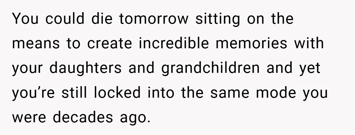 You could die tomorrow sitting on the means to create incredible memories with your daughters and grandchildren and yet you’re still locked into the same mode you were decades ago.