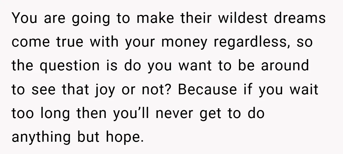 You are going to make their wildest dreams come true with your money regardless, so the question is do you want to be around to see that joy or not?...