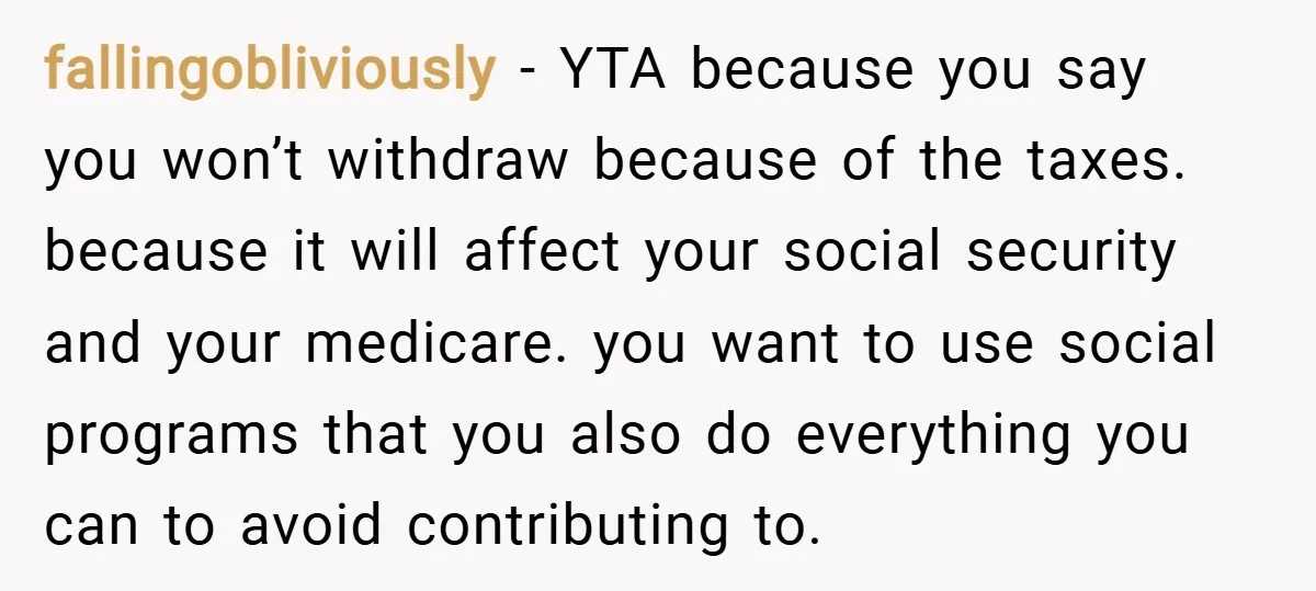 fallingobliviously − YTA because you say you won’t withdraw because of the taxes. because it will affect your social security and your medicare. you want to use social programs that...