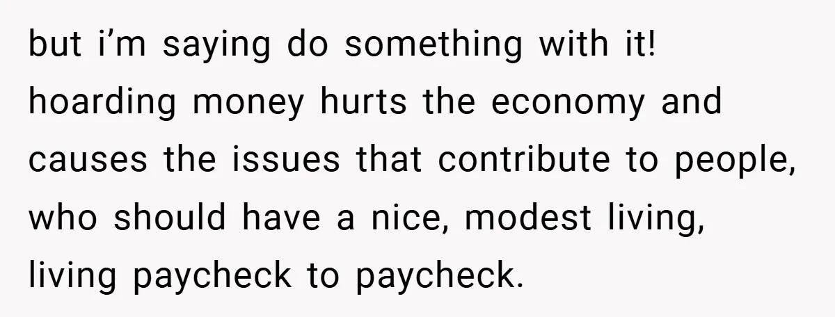 but i’m saying do something with it! hoarding money hurts the economy and causes the issues that contribute to people, who should have a nice, modest living, living paycheck to...