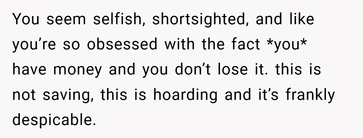 You seem selfish, shortsighted, and like you’re so obsessed with the fact *you* have money and you don’t lose it. this is not saving, this is hoarding and it’s frankly...
