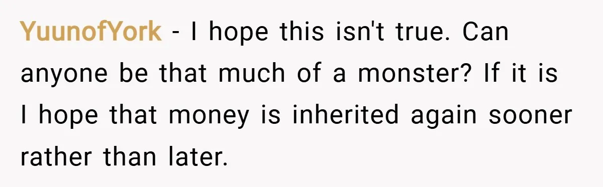 YuunofYork − I hope this isn't true. Can anyone be that much of a monster? If it is I hope that money is inherited again sooner rather than later.