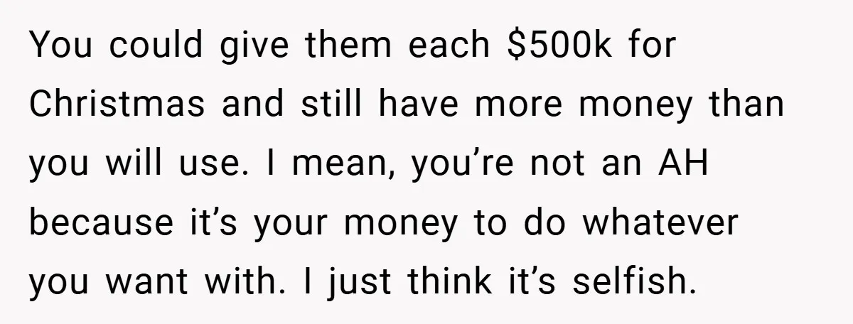 You could give them each $500k for Christmas and still have more money than you will use. I mean, you’re not an AH because it’s your money to do whatever...