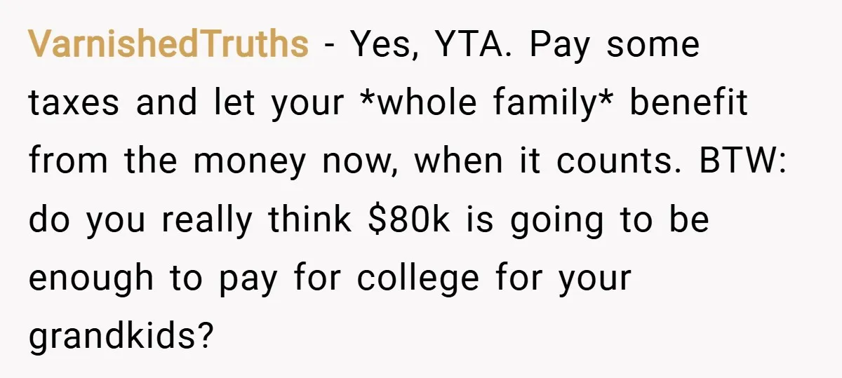 VarnishedTruths − Yes, YTA. Pay some taxes and let your *whole family* benefit from the money now, when it counts. BTW: do you really think $80k is going to be...