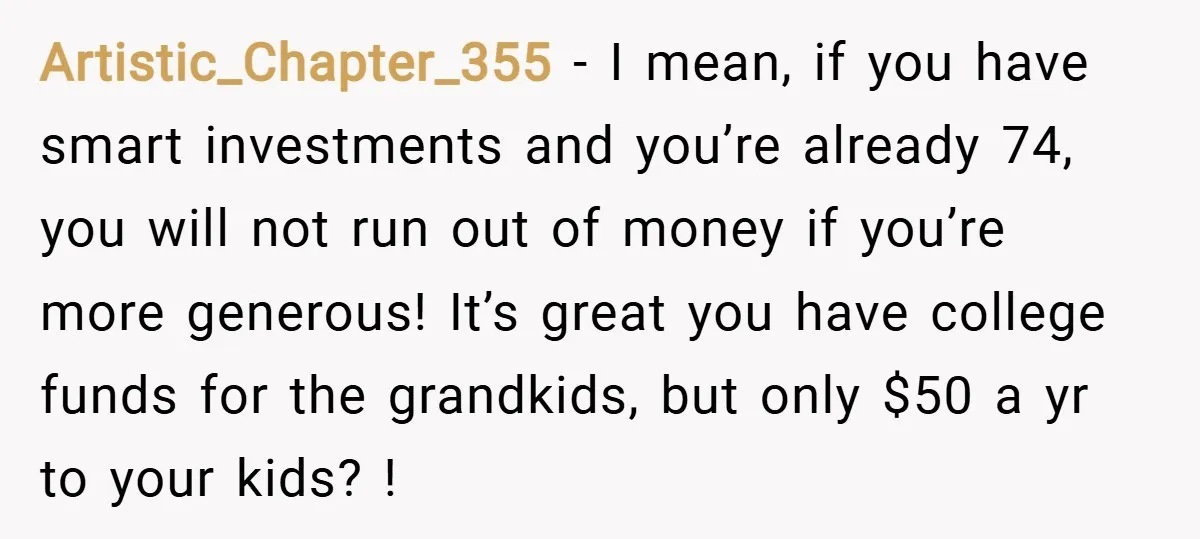 Artistic_Chapter_355 − I mean, if you have smart investments and you’re already 74, you will not run out of money if you’re more generous! It’s great you have college funds...