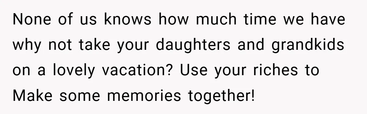 None of us knows how much time we have why not take your daughters and grandkids on a lovely vacation? Use your riches to Make some memories together!