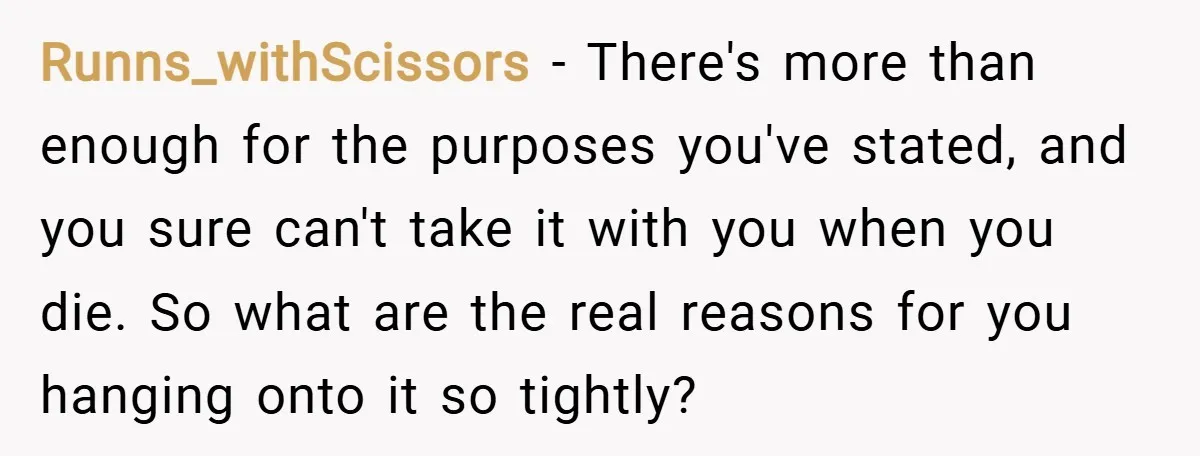 Runns_withScissors − There's more than enough for the purposes you've stated, and you sure can't take it with you when you die. So what are the real reasons for you...