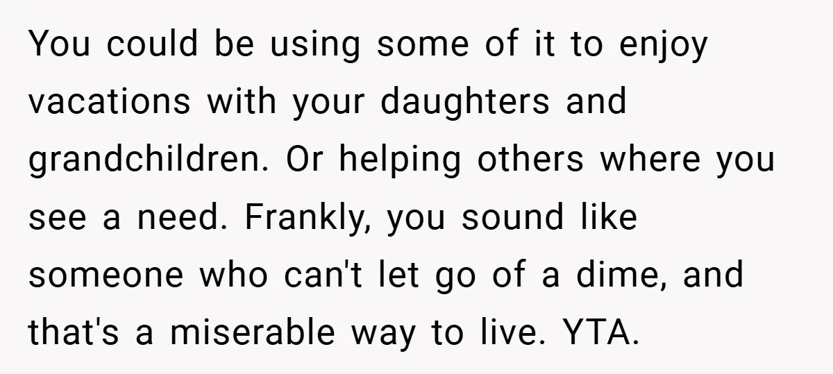 You could be using some of it to enjoy vacations with your daughters and grandchildren. Or helping others where you see a need. Frankly, you sound like someone who can't...