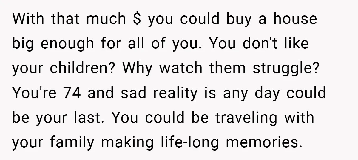 With that much $ you could buy a house big enough for all of you. You don't like your children? Why watch them struggle? You're 74 and sad reality is...
