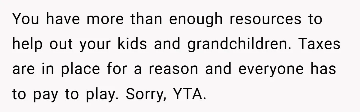 You have more than enough resources to help out your kids and grandchildren. Taxes are in place for a reason and everyone has to pay to play. Sorry, YTA.