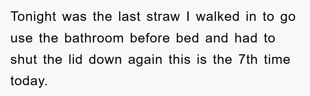 Tonight was the last straw I walked in to go use the bathroom before bed and had to shut the lid down again this is the 7th time today.