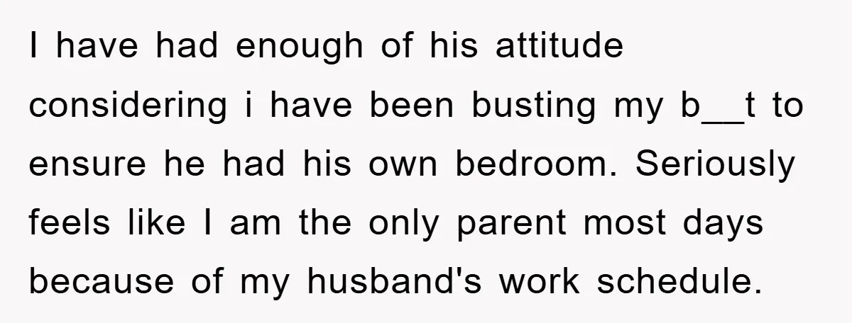 I have had enough of his attitude considering i have been busting my b__t to ensure he had his own bedroom. Seriously feels like I am the only parent most...