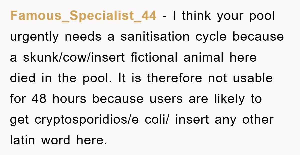 Famous_Specialist_44 − I think your pool urgently needs a sanitisation cycle because a skunk/cow/insert fictional animal here died in the pool. It is therefore not usable for 48 hours because...