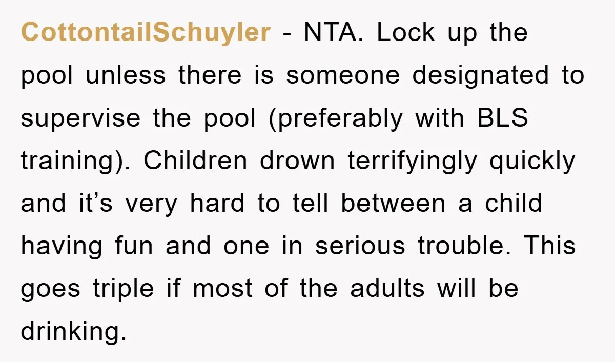 CottontailSchuyler − NTA. Lock up the pool unless there is someone designated to supervise the pool (preferably with BLS training). Children drown terrifyingly quickly and it’s very hard to tell...