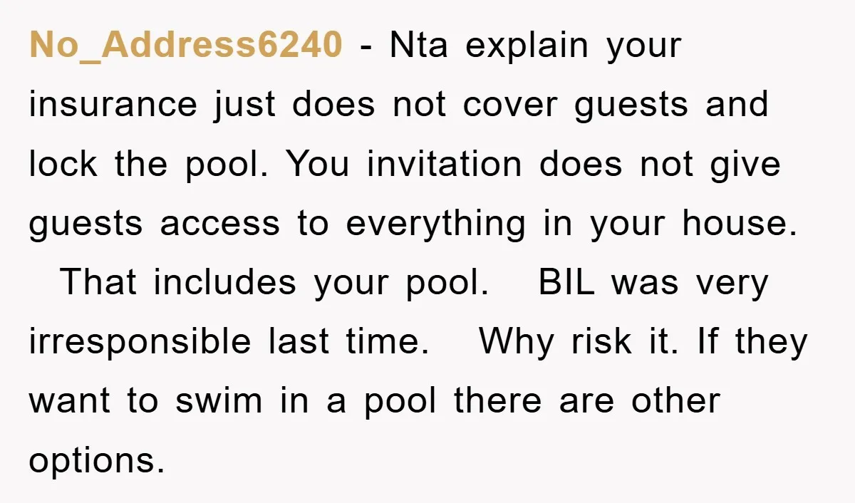 No_Address6240 − Nta explain your insurance just does not cover guests and lock the pool. You invitation does not give guests access to everything in your house. That includes your...