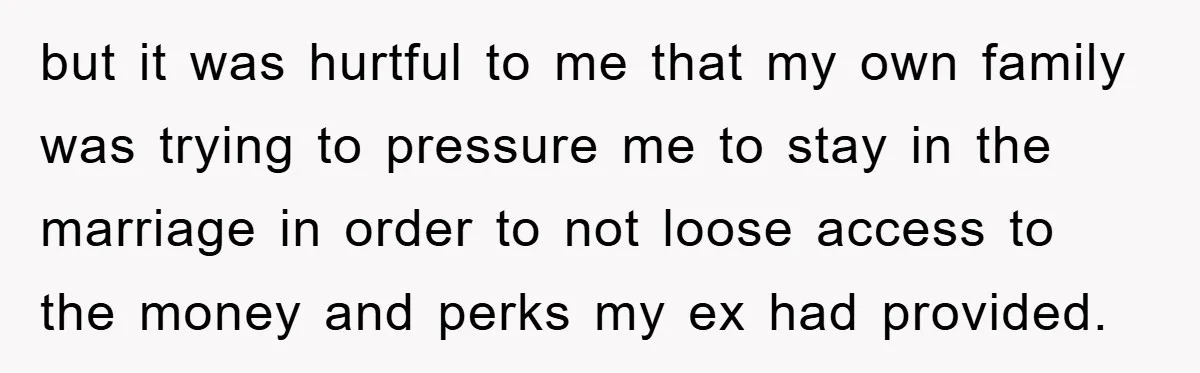 but it was hurtful to me that my own family was trying to pressure me to stay in the marriage in order to not loose access to the money and...
