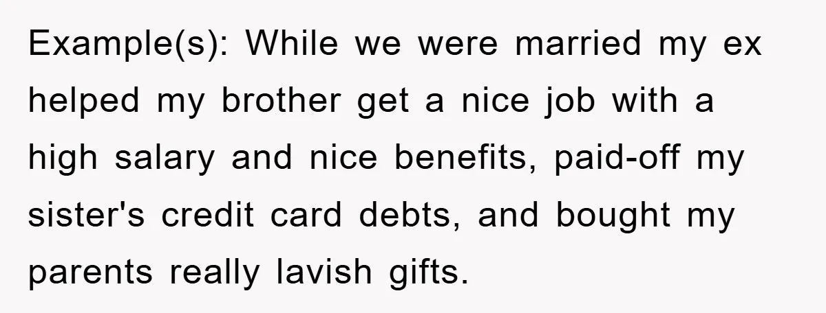 Example(s): While we were married my ex helped my brother get a nice job with a high salary and nice benefits, paid-off my sister's credit card debts, and bought my...