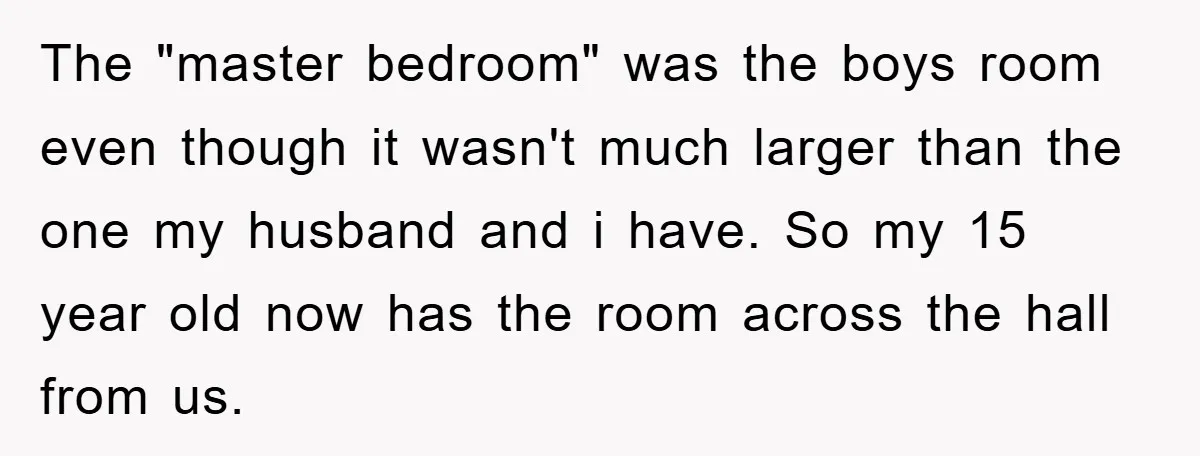 The "master bedroom" was the boys room even though it wasn't much larger than the one my husband and i have. So my 15 year old now has the room...