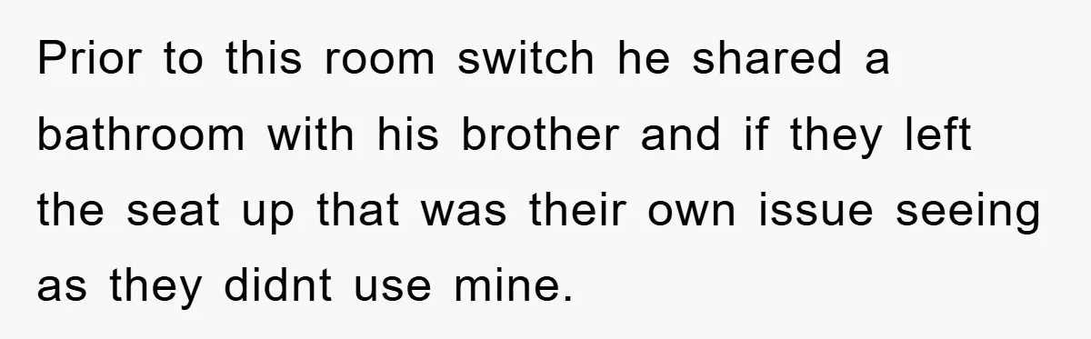 Prior to this room switch he shared a bathroom with his brother and if they left the seat up that was their own issue seeing as they didnt use mine.