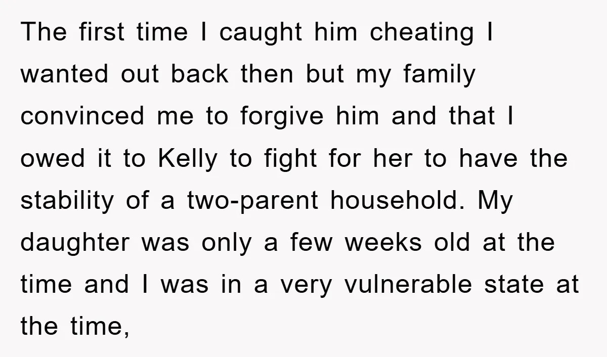 The first time I caught him cheating I wanted out back then but my family convinced me to forgive him and that I owed it to Kelly to fight for...