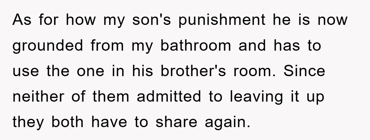 As for how my son's punishment he is now grounded from my bathroom and has to use the one in his brother's room. Since neither of them admitted to leaving...