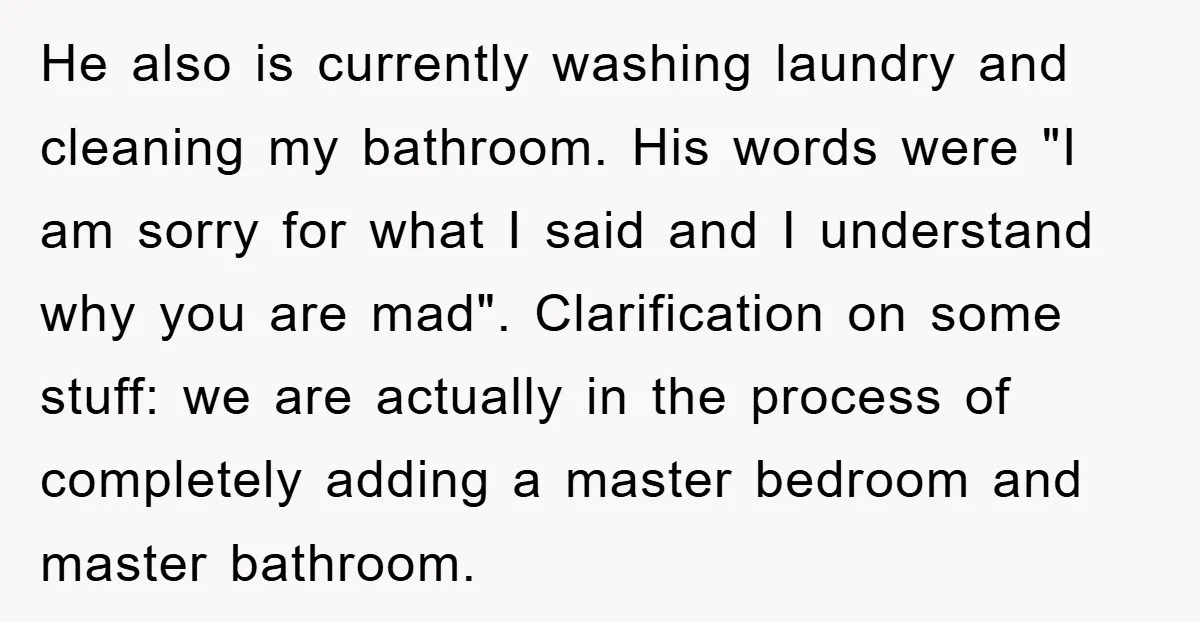 He also is currently washing laundry and cleaning my bathroom. His words were "I am sorry for what I said and I understand why you are mad". Clarification on some...