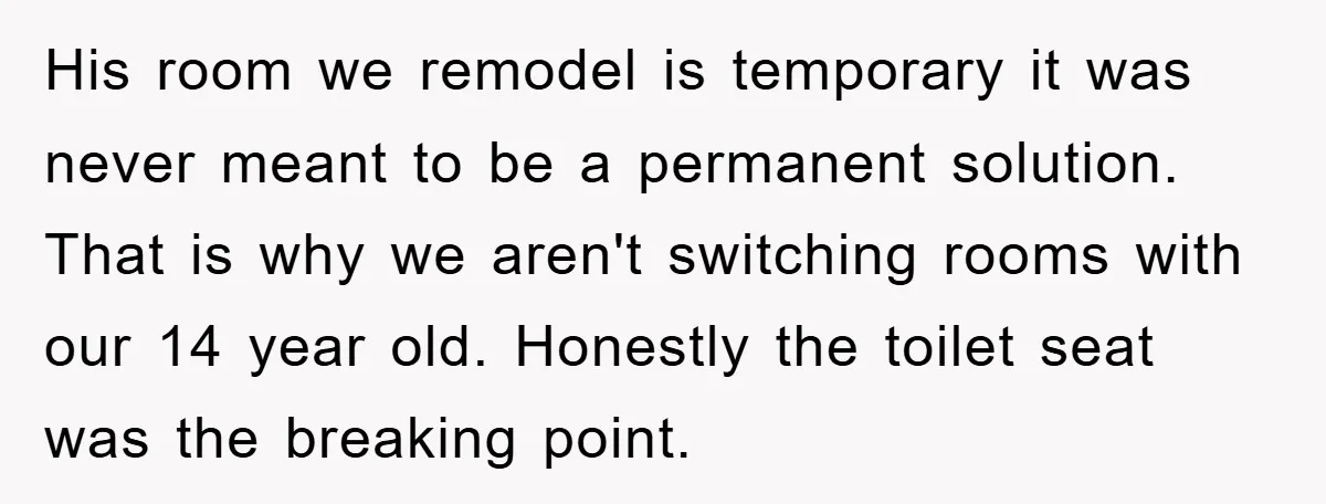 His room we remodel is temporary it was never meant to be a permanent solution. That is why we aren't switching rooms with our 14 year old. Honestly the toilet...