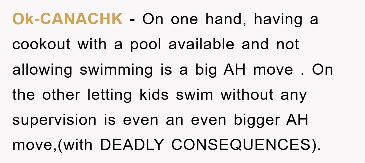 Ok-CANACHK − On one hand, having a cookout with a pool available and not allowing swimming is a big AH move . On the other letting kids swim without any...