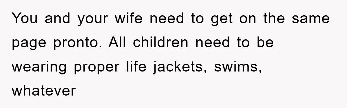 You and your wife need to get on the same page pronto. All children need to be wearing proper life jackets, swims, whatever