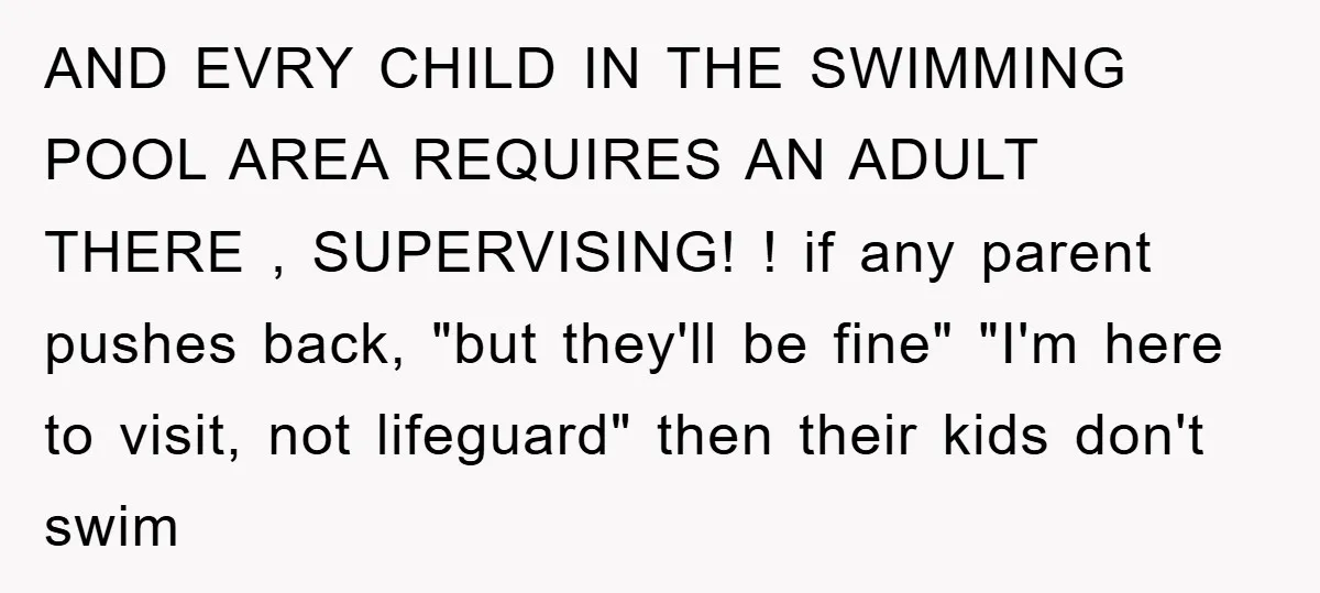 AND EVRY CHILD IN THE SWIMMING POOL AREA REQUIRES AN ADULT THERE , SUPERVISING! ! if any parent pushes back, "but they'll be fine" "I'm here to visit, not lifeguard"...