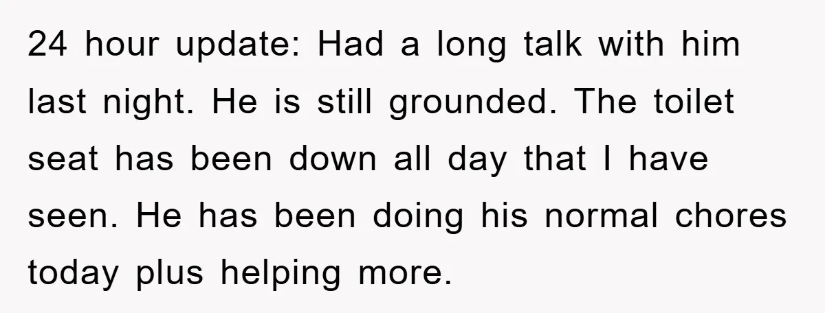 24 hour update: Had a long talk with him last night. He is still grounded. The toilet seat has been down all day that I have seen. He has been...