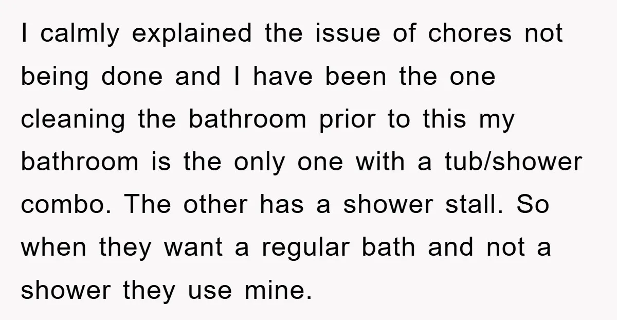 I calmly explained the issue of chores not being done and I have been the one cleaning the bathroom prior to this my bathroom is the only one with a...
