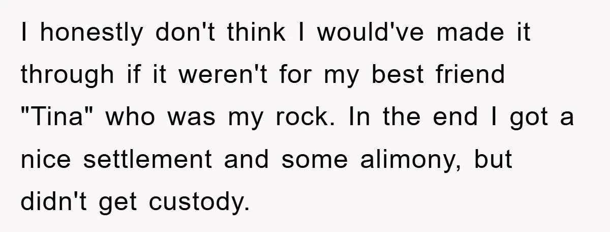 I honestly don't think I would've made it through if it weren't for my best friend "Tina" who was my rock. In the end I got a nice settlement and...